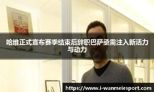 哈维正式宣布赛季结束后辞职巴萨亟需注入新活力与动力